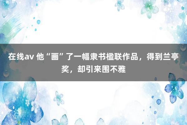 在线av 他“画”了一幅隶书楹联作品，得到兰亭奖，却引来围不雅