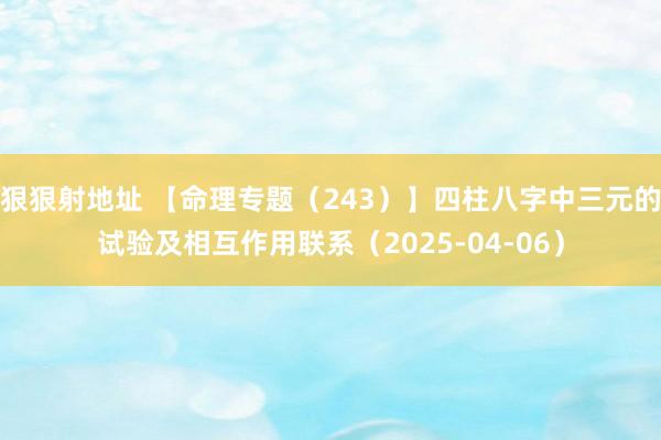 狠狠射地址 【命理专题（243）】四柱八字中三元的试验及相互作用联系（2025-04-06）