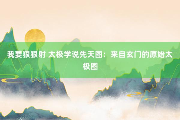 我要狠狠射 太极学说先天图：来自玄门的原始太极图