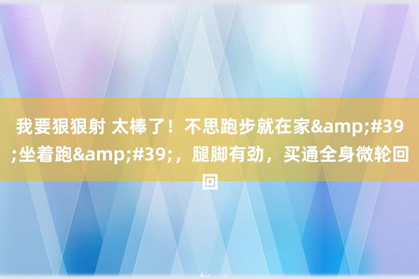 我要狠狠射 太棒了！不思跑步就在家&#39;坐着跑&#39;，腿脚有劲，买通全身微轮回