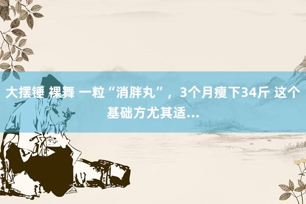 大摆锤 裸舞 一粒“消胖丸”，3个月瘦下34斤 这个基础方尤其适...