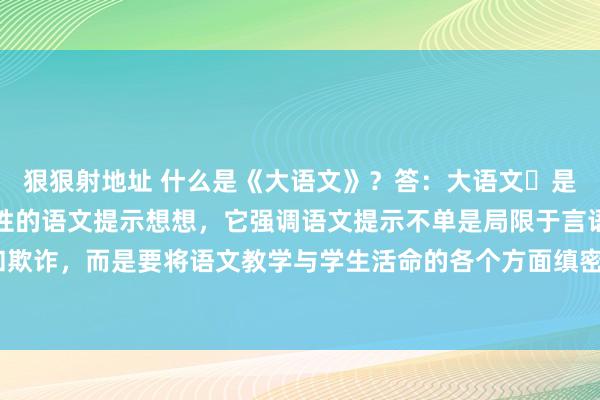 狠狠射地址 什么是《大语文》？答：大语文‌是一种新式的、带有突破性的语文提示想想，它强调语文提示不单是局限于言语翰墨的学习和欺诈，而是要将语文教学与学生活命的各个方面缜密聚会，与学校、家庭和社汇聚会起来。‌