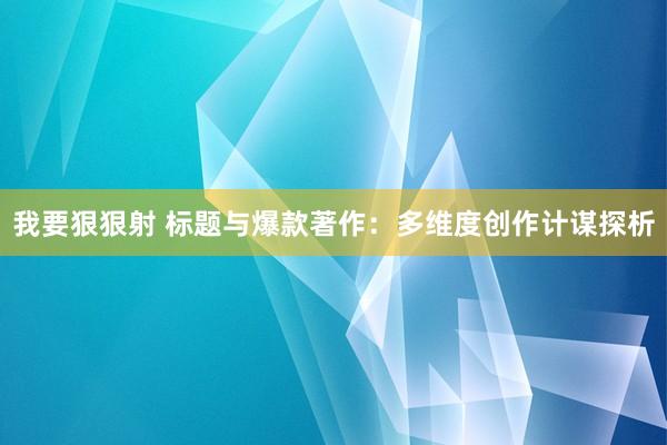 我要狠狠射 标题与爆款著作：多维度创作计谋探析