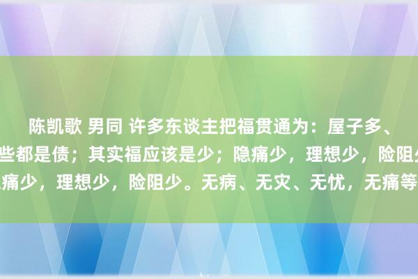 陈凯歌 男同 许多东谈主把福贯通为：屋子多、车子多，钱多，其实那些都是债；其实福应该是少；隐痛少，理想少，险阻少。无病、无灾、无忧，无痛等于福