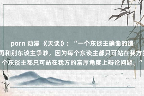 porn 动漫 《天谈》：“一个东谈主确凿的造就是：允许理解各异，不再和别东谈主争吵，因为每个东谈主都只可站在我方的富厚角度上辩论问题。”