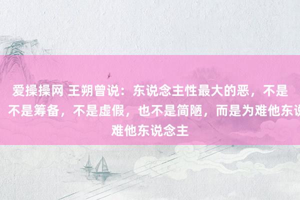 爱操操网 王朔曾说：东说念主性最大的恶，不是自利，不是筹备，不是虚假，也不是简陋，而是为难他东说念主