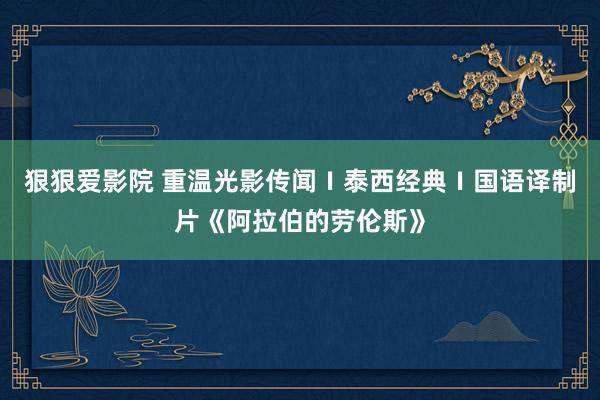 狠狠爱影院 重温光影传闻Ⅰ泰西经典Ⅰ国语译制片《阿拉伯的劳伦斯》