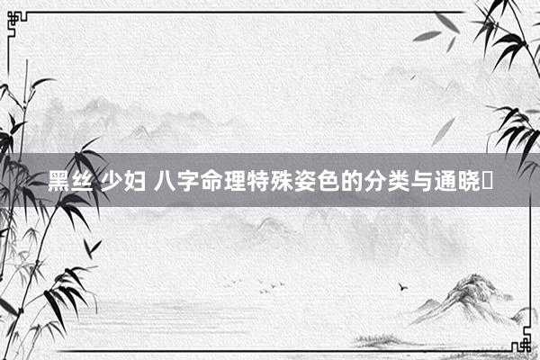 黑丝 少妇 八字命理特殊姿色的分类与通晓​
